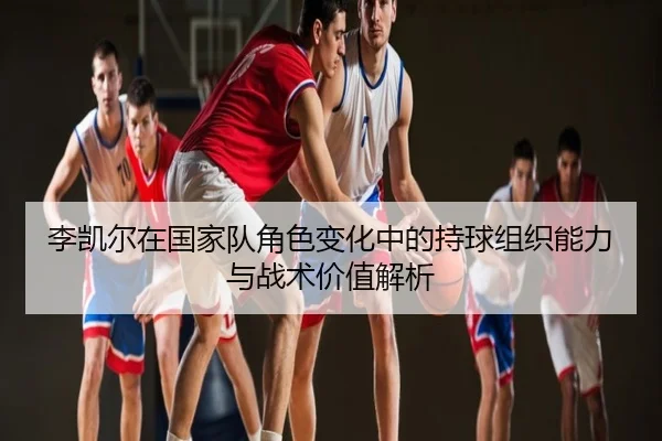 李凯尔在国家队角色变化中的持球组织能力与战术价值解析