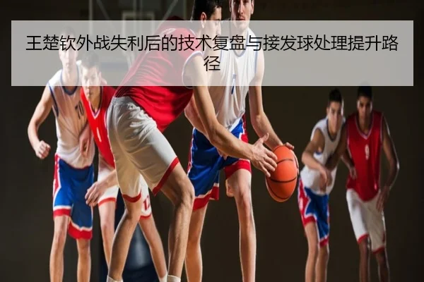 王楚钦外战失利后的技术复盘与接发球处理提升路径