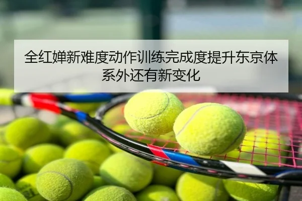 全红婵新难度动作训练完成度提升东京体系外还有新变化